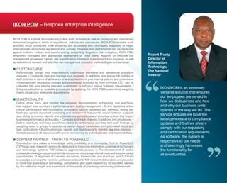IKON PQM – Bespoke enterprise intelligence

iKon PQm is a portal for conducting online audit activities as well as managing and maintaining
enterprise progress in terms of regulations, policies and procedures. iKon PQm enables audit
activities to be conducted more efficiently and accurately with centralized availability of major,
internationally recognized regulations and policies. Progress and performance can be measured
against industry indices and benchmarking, supporting long-term risk mitigation. iKon PQm
empowers managers with appropriate assessment of “next steps” required for effective risk              Robert Trusty
management processes; namely, risk quantification in terms of current and future exposure, as well     Director of
as selection of relevant and effective risk management products, methodologies and services.           Information
                                                                                                       Technology,
 CustomizaBLe
n	                                                                                                     The National
  automatically upload your organization’s customized standards and operational procedure
  manuals  Constantly view and manage your progress, in real-time, and ensure full visibility of      Investor
  staff activities in terms of adherence to and application of your internal policies and procedures
   internationally recognized policies and procedures, provided by truth to Power LLC, can be
  uploaded into your service view and customized to suit your unique business requirements 
  enhance utilization of available procedures by applying the iKon PQm customized weighting                   iKon PQm is an extremely
  matrix as per your enterprise requirements.                                                                 versatile solution that ensures
                                                                                                              our employees are versed in
 FunCtionaLity
n	
  Define, store, track, and monitor the progress, documentation, scheduling, and workflows
                                                                                                              how we do business and how
  that support your company’s performance and quality management  online repository where                    and why our business units
  critical performance and compliance documents can be uploaded and retrieved, letting you                    operate in the way we do. the
  track and control document versioning and revision  a feature-rich search criterion supports
  your ability to monitor, identify and understand organizational and individual actions that impact
                                                                                                              service ensures we have the
  business performance and quality  Compare and track changes to policies and procedures                    latest process and compliance
  Define, distribute, and track workflows related to performance activities and audit findings by             updates and that we always
  assigning tasks to groups or operational users  Support workflows with automated status and
  task notifications  Build customized reports and dashboards to monitor real-time progress 
                                                                                                              comply with our regulatory
  Control access to all resources with active provisioning by individual roles and responsibilities           and certification requirements.
                                                                                                              as software, the system is
 Content Partner - trutH to PoWer LLC
n	                                                                                                            responsive to our needs
  Founded on core values of knowledge, utility, credibility, and community, truth to Power LLC
  (t2P) is an open research community dedicated to improving information governance by humans                 and seemingly harnesses
  and technology systems. t2P initiatives aggressively pursue: 1) the development of useful,                  the functionality for
  unbiased knowledge resources that help companies reduce operational costs and expose capital
                                                                                                              all eventualities.
  opportunities; 2) alignment of business disciplines, frameworks, and practices; and 3) Candid
  knowledge exchange for common professional benefit. T2P research deliverables are grounded
  in more than a decade of technology, compliance, and audit research by its founders, backed
  by the collective insight and experience of thousands of practicing community professionals.
 
