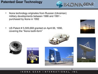 Patented Gear Technology


  •   Ikona technology originates from Russian (Ukrainian)
      military developments between 1986 and 1991 -
      purchased by Ikona in 1992


  •   US Patent # 5,505,668 granted on April 06, 1996,
      covering the “Ikona tooth-form”




                                                             1
 