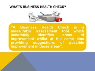 WHAT’S BUSINESS HEALTH CHECK?
“A Business Health Check is a
measurable assessment tool which
accurately identifies areas of
improvement whilst at the same time
providing suggestions of possible
improvement in those areas”.
 