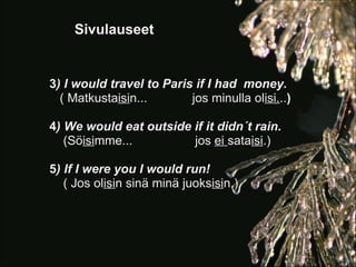 Sivulauseet


3) I would travel to Paris if I had money.
  ( Matkustaisin...       jos minulla olisi...)

4) We would eat outside if it didn´t rain.
   (Söisimme...         jos ei sataisi.)

5) If I were you I would run!
   ( Jos olisin sinä minä juoksisin.)
 