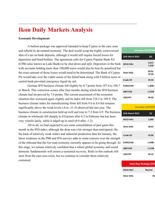 Ikon Daily Markets Analysis
Economic Development:

        A bailout package was approved intended to keep Cyprus in the euro zone
and rebuild its devastated economy. The deal would scrap the highly controversial                     Intraday RESISTANC
idea of a tax on bank deposits, although it would still require forced losses for        25th March 2013          R1
depositors and bond holders. The agreement calls for Cyprus Popular Bank Pcl
                                                                                                                 1,612-
(CPB) (also known as Laiki Bank) to be shut down and split. Depositors in the bank       GOLD-XAU
                                                                                                                 1,618
with accounts holding more than 100,000 euros would also be heavily penalized but
                                                                                                                 29.05-
the exact amount of those losses would need to be determined. The Bank of Cyprus         Silver-XAG
                                                                                                                 29.20
Plc would take over the viable assets of the failed bank along with 9 billion euros in
                                                                                         Crude Oil               94.50
central bank-provided emergency liquid-ity aid.
        German IFO business climate fell slightly by 0.7 points from 107.4 to 106.7      EURO/USD               1.3080

in March. This correction comes after four months during which the IFO business          GBP/USD                1.5250
climate had im-proved by 7.4 points. The current assessment of the economic
                                                                                         USD/JPY                 94.90
situation also worsened again slightly and its index fell from 110.2 to 109.9. The
business climate index for manufacturing firms fell from 9.6 to 8.6 but remains
significantly above the weak levels (-6 to -11.5) observed late last year. The                        Intraday SUPPORT
business climate in construction held up well and rose to 7.2 from 6.9. The business     25th March 2013          S1
climate in wholesale fell sharply to 0.0 points after 6.3 in February but has been
                                                                                         GOLD-XAU                1,600
very volatile lately, while it edged up in retail (0.0 after -1.2).
        All in all, we had expected to see some consolidation of past gains this         Silver-XAG              28.65
month in the IFO index, although the drop was a bit stronger than anticipated. On
the back of relatively weak orders and industrial production data for January, the       Crude Oil               93.80
latest weakness in the PMI and IFO surveys adds to some concern over the strength
of the rebound that the Ger-man economy currently appears to be going through. At        EURO/USD               1.2980

this stage, we remain relatively confident that a robust global economy and sound        GBP/USD                1.5190
domestic fundamentals will ensure a sustained recovery. Risks to this outlook still
                                                                                         USD/JPY                 94.10
stem from the euro area crisis, but we continue to consider them relatively
contained.
                                                                                               Intra-Day Strategy (25th

                                                                                         GOLD-XAU             Neutral

                                                                                         Silver-XAG                     Ne
 