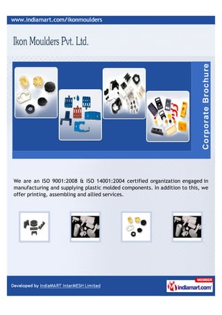 We are an ISO 9001:2008 & ISO 14001:2004 certified organization engaged in
manufacturing and supplying plastic molded components. In addition to this, we
offer printing, assembling and allied services.
 
