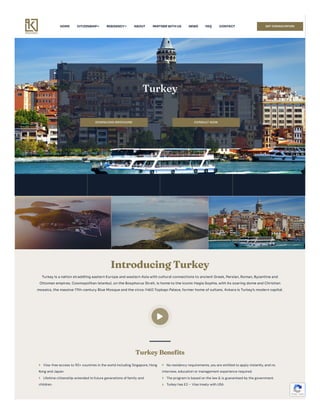 HOME CITIZENSHIP RESIDENCY ABOUT PARTNERWITHUS NEWS FAQ CONTACT GET CONSULTATION
Turkey
DOWNLOAD BROCHURE CONSULT NOW
Introducing Turkey
Turkey is anationstraddling easternEurope andwesternAsiawithcultural connections to ancient Greek,Persian,Roman,Byzantine and
Ottomanempires.CosmopolitanIstanbul,onthe Bosphorus Strait,is home to the iconic HagiaSophia,withits soaring dome andChristian
mosaics,the massive 17th-century Blue Mosque andthe circa-1460TopkapıPalace,former home ofsultans.Ankarais Turkey’s moderncapital.

Turkey Benefits
 Visa-free access to 110+ countries in the world including Singapore, Hong
Kong and Japan.
 Lifetime citizenship extended to future generations of family and
children.
 No residency requirements, you are entitled to apply instantly, and no
interview, education or management experience required.
 The program is based on the law & is guaranteed by the government.
 Turkey has E2 – Visa treaty with USA
Privacy - Terms
 