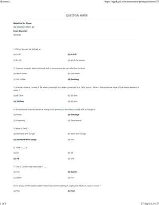 QUESTION PAPER
1. Ohm's law can be defined as
(a) V=IR (b) I=V/R
(c) R=V/I (d) all of the abover
2. A person received electrical shock and is unconscious we can offer him to drink
(a) Warm water (b) cool water
(c) Hot coffee (d) Nothing
3. A heater draws a current of 8A when connected to a when connected to a 240V source . What is the resistance value of the heater element in
ohms ?
(a) 40 Ohm (b) 20 ohm
(c) 30 Ohm (d) 60 ohm
4. A transformer transfer electrical energy from primary to secondary usually with a change in .
(a) Power (b) Volatage
(c) Frequency (d) Time period
5. What is SWG ?
(a) Standard with Gauge (b) Static wire Gauge
(c) Standard Wire Gauge (d) non
6. 1KVA =........A
(a) 2A (b) 5A
(c) 4A (d) 10A
7. Size of Conductors measures in ........
(a) mm (b) Sqmm
(c) sqfeet (d) non
8. For a load of 10A submersible motor what current ratting of single pole MCB can used in circuit ?
(a) 10A (b) 16A
Question Set Name
DIC INDIRECT EM01-22
Exam Duration
00:30:00
iKonnect https://app.kgtti.com/assessment/printquestionset/33
1 of 3 27-Sep-21, 16:27
 