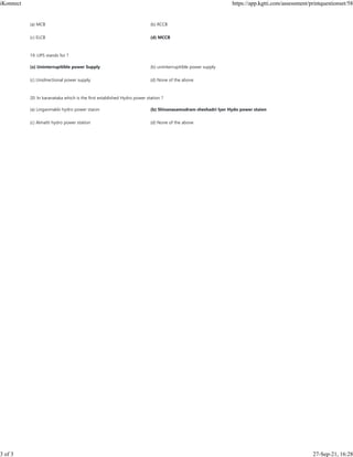 (a) MCB (b) RCCB
(c) ELCB (d) MCCB
19. UPS stands for ?
(a) Uninterrupitible power Supply (b) uniinterrupitible power supply
(c) Unidirectional power supply (d) None of the above
20. In karanataka which is the first established Hydro power station ?
(a) Linganmakki hydro power staion (b) Shivanasamudram sheshadri Iyer Hydo power staion
(c) Almatti hydro power station (d) None of the above
iKonnect https://app.kgtti.com/assessment/printquestionset/58
3 of 3 27-Sep-21, 16:28
 