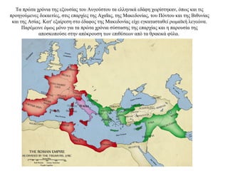 Τα πρώτα χρόνια της εξουσίας του Αυγούστου τα ελληνικά εδάφη χωρίστηκαν, όπως και τις
προηγούμενες δεκαετίες, στις επαρχίες της Αχαΐας, της Μακεδονίας, του Πόντου και της Βιθυνίας
και της Ασίας. Κατ' εξαίρεση στο έδαφος της Μακεδονίας είχε εγκατασταθεί ρωμαϊκή λεγεώνα.
Παρέμεινε όμως μόνο για τα πρώτα χρόνια σύστασης της επαρχίας και η παρουσία της
αποσκοπούσε στην απόκρουση των επιθέσεων από τα θρακικά φύλα.
 