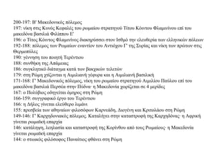 200-197: Β' Μακεδονικός πόλεμος
197: νίκη στις Κυνός Κεφαλές του ρωμαίου στρατηγού Τίτου Κόιντου Φλαμινίνου επί του
μακεδόνα βασιλιά Φιλίππου Ε'
196: ο Τίτος Κόιντος Φλαμινίνος διακηρύσσει στον Ισθμό την ελευθερία των ελληνικών πόλεων
192-188: πόλεμος των Ρωμαίων εναντίον του Αντιόχου Γ' της Συρίας και νίκη των πρώτων στις
Θερμοπύλες
190: γέννηση του ποιητή Τερέντιου
188: συνθήκη της Απάμειας
186: συγκλητικό διάταγμα κατά των βακχικών τελετών
179: στη Ρώμη χτίζονται η Αιμιλιανή γέφυρα και η Αιμιλιανή βασιλική
171-168: Γ' Μακεδονικός πόλεμος, νίκη του ρωμαίου στρατηγού Αιμιλίου Παύλου επί του
μακεδόνα βασιλιά Περσέα στην Πύδνα· η Μακεδονία χωρίζεται σε 4 μερίδες
167: ο Πολύβιος οδηγείται όμηρος στη Ρώμη
166-159: συγγραφικό έργο του Τερέντιου
166: η Δήλος γίνεται ελεύθερο λιμάνι
155: πρεσβεία των αθηναίων φιλοσόφων Καρνεάδη, Διογένη και Κριτολάου στη Ρώμη
149-146: Γ' Καρχηδονιακός πόλεμος. Καταλήγει στην καταστροφή της Kαρχηδόνας· η Αφρική
γίνεται ρωμαϊκή επαρχία
146: κατάληψη, λεηλασία και καταστροφή της Κορίνθου από τους Ρωμαίους· η Μακεδονία
γίνεται ρωμαϊκή επαρχία
144: ο στωικός φιλόσοφος Παναίτιος φθάνει στη Ρώμη
 
