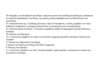 29: θρίαμβος του Οκταβιανού στη Ρώμη· αφιέρωση ναού στον αποθεωμένο Καίσαρα· κατασκευή
του πρώτου αμφιθεάτρου στη Ρώμη, της πρώτης αψίδας θριάμβου και του Μαυσωλείου του
Αυγούστου
27: αποκατάσταση της "ελεύθερης πολιτείας" από τον Οκταβιανό, ο οποίος λαμβάνει τον τίτλο
Σεβαστός (Augustus)· οι επαρχίες διακρίνονται σε συγκλητικές και αυτοκρατορικές
23: πολιτική κρίση στη Ρώμη· ο Αύγουστος λαμβάνει ισόβια τη δημαρχική εξουσία (tribunicia
potestas)
19: θάνατος του Βιργιλίου
12: ο Αύγουστος λαμβάνει τον τίτλο του ανώτατου αρχιερέα (pontifex maximus)· θάνατος του
Αγρίππα
11: θέατρο του Μάρκελλου στη Ρώμη
9: βωμός της Ειρήνης στη Ρώμη (Ara Pacis Augustae)
8: θάνατος του Ορατίου
2: ο Αύγουστος λαμβάνει τον τίτλο "πατήρ πατρίδος" (pater patriae)· κατασκευή του forum του
Αυγούστου στη Ρώμη
 