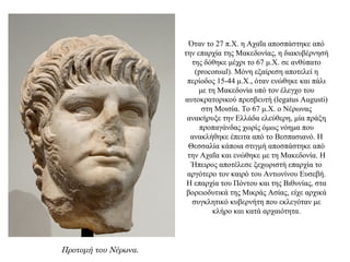 Όταν το 27 π.Χ. η Αχαΐα αποσπάστηκε από
την επαρχία της Μακεδονίας, η διακυβέρνησή
της δόθηκε μέχρι το 67 μ.Χ. σε ανθύπατο
(proconsul). Μόνη εξαίρεση αποτελεί η
περίοδος 15-44 μ.Χ., όταν ενώθηκε και πάλι
με τη Μακεδονία υπό τον έλεγχο του
αυτοκρατορικού πρεσβευτή (legatus Augusti)
στη Μοισία. Το 67 μ.Χ. ο Νέρωνας
ανακήρυξε την Ελλάδα ελεύθερη, μία πράξη
προπαγάνδας χωρίς όμως νόημα που
ανακλήθηκε έπειτα από το Βεσπασιανό. Η
Θεσσαλία κάποια στιγμή αποσπάστηκε από
την Αχαΐα και ενώθηκε με τη Μακεδονία. Η
Ήπειρος αποτέλεσε ξεχωριστή επαρχία το
αργότερο τον καιρό του Αντωνίνου Ευσεβή.
Η επαρχία του Πόντου και της Βιθυνίας, στα
βορειοδυτικά της Μικράς Ασίας, είχε αρχικά
συγκλητικό κυβερνήτη που εκλεγόταν με
κλήρο και κατά αρχαιότητα.
Προτομή του Νέρωνα.
 