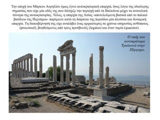 Την εποχή του Μάρκου Αυρηλίου όμως έγινε αυτοκρατορική επαρχία, ίσως λόγω της ιδιαίτερης
σημασίας που είχε μία οδός της που διέσχιζε την περιοχή από τα Βαλκάνια μέχρι τα ανατολικά
σύνορα της αυτοκρατορίας. Τέλος, η επαρχία της Ασίας -αποτελούμενη βασικά από το παλαιό
βασίλειο της Περγάμου- παρέμεινε κατά τη διάρκεια της περιόδου μία πλούσια και δυναμική
επαρχία. Τη διακυβέρνησή της είχε αναλάβει ένας αρχαιότερος σε χρόνια υπηρεσίας ανθύπατος
(proconsul), βοηθούμενος από τρεις πρεσβευτές (legatus) και έναν ταμία (quaestor).
Ο ναός του
αυτοκράτορα
Τραϊανού στην
Πέργαμο.
 