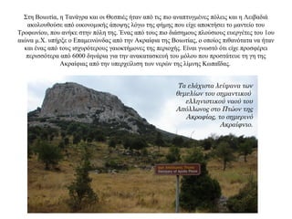 Στη Βοιωτία, η Τανάγρα και οι Θεσπιές ήταν από τις πιο αναπτυγμένες πόλεις και η Λειβαδιά
ακολουθούσε από οικονομικής άποψης λόγω της φήμης που είχε αποκτήσει το μαντείο του
Τροφωνίου, που ανήκε στην πόλη της. Ένας από τους πιο διάσημους πλούσιους ευεργέτες του 1ου
αιώνα μ.Χ. υπήρξε ο Επαμεινώνδας από την Ακραίφια της Βοιωτίας, ο οποίος πιθανότατα να ήταν
και ένας από τους ισχυρότερους γαιοκτήμονες της περιοχής. Είναι γνωστό ότι είχε προσφέρει
περισσότερα από 6000 δηνάρια για την ανακατασκευή του μόλου που προστάτευε τη γη της
Ακραίφιας από την υπερχείλιση των νερών της λίμνης Κωπαΐδας.
Τα ελάχιστα λείψανα των
θεμελίων του σημαντικού
ελληνιστικού ναού του
Απόλλωνος στο Πτώον της
Ακραφίας, το σημερινό
Ακραίφνιο.
 