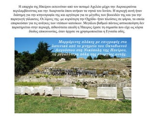 Η επαρχία της Ηπείρου εκτεινόταν από τον ποταμό Αχελώο μέχρι την Ακροκεραύνια
περιλαμβάνοντας και την Ακαρνανία όπου ανήκαν τα νησιά του Ιονίου. Η περιοχή αυτή ήταν
διάσημη για την κτηνοτροφία της και αργότερα για το μέγεθος των βοοειδών της και για την
παραγωγή γάλακτος. Οι λίμνες της -με κυριότερη την Οχρίδα- ήταν πλούσιες σε ψάρια, τα οποία
επαρκούσαν για τις ανάγκες των ντόπιων κατοίκων. Μεγάλου βαθμού πάντως αστικοποίηση δεν
παρατηρείται στην περιοχή, πιθανότατα επειδή η Ήπειρος έχασε τη σημασία που είχε ως κύρια
δίοδος επικοινωνίας, όταν άρχισε να χρησιμοποιείται η Εγνατία οδός.
Μαρμάρινες πλάκες με επιγραφές στα
λατινικά από το μνημείο του Οκταβιανού
Αυγούστου στη Νικόπολη της Ηπείρου,
τη μεγαλύτερη πόλη της επαρχίας αυτής.
 