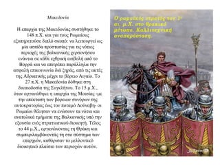 Μακεδονία
Η επαρχία της Μακεδονίας συστήθηκε το
148 π.Χ. και για τους Ρωμαίους
εξυπηρετούσε διπλό σκοπό: να λειτουργεί ως
μία ασπίδα προστασίας για τις νότιες
περιοχές της βαλκανικής χερσονήσου
ενάντια σε κάθε εχθρική εισβολή από το
Βορρά και να επιτρέπει παράλληλα την
ασφαλή επικοινωνία διά ξηράς, από τις ακτές
της Αδριατικής μέχρι το βόρειο Αιγαίο. Το
27 π.Χ. η Μακεδονία δόθηκε στη
δικαιοδοσία της Συγκλήτου. Το 15 μ.Χ.,
όταν οργανώθηκε η επαρχία της Μοισίας -με
την επέκταση των βόρειων συνόρων της
αυτοκρατορίας έως τον ποταμό Δούναβη- οι
Ρωμαίοι θέλησαν να ενώσουν τα νότια και
ανατολικά τμήματα της Bαλκανικής υπό την
εξουσία ενός στρατιωτικού διοικητή. Τέλος
το 44 μ.Χ., οργανώνοντας τη Θράκη και
συμπεριλαμβάνοντάς τη στο σύστημα των
επαρχιών, καθόρισαν το μελλοντικό
διοικητικό πλαίσιο των περιοχών αυτών.
Ο ρωμαϊκός στρατός τον 1ο
αι. μ.Χ. στο θρακικό
μέτωπο. Καλλιτεχνική
αναπαράσταση.
 
