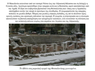 Η Μακεδονία εκτεινόταν από τον ποταμό Νέστο έως την Αδριατική θάλασσα και τη διέσχιζε η
Εγνατία οδός. Αργότερα προστέθηκε στην επαρχία αυτή και η Θεσσαλία, αφού αποσπάστηκε από
την Αχαΐα. Η έδρα του κυβερνήτη βρισκόταν στη Θεσσαλονίκη που -όπως και η Αμφίπολη-
απολάμβανε αυτήν την εποχή το προνόμιο της ελευθερίας. Η γεωμορφολογία της επαρχίας
ποίκιλλε σε μεγάλο βαθμό. Μικρές και μεγάλες εύφορες πεδιάδες, ως επί το πλείστον όμως
ορεινές εκτάσεις και οροσειρές κάλυπταν την περιοχή. Η γεωργία, η κτηνοτροφία και η υλοτομία
αποτελούσαν τη βασική απασχόληση των φτωχότερων κατοίκων, ενώ ευνοούσαν τη σύσταση και
την ανάπτυξη πόλεων κυρίως στα παράλια του Αιγαίου και της Αδριατικής.
Το Ωδείο στη ρωμαϊκή αγορά της Θεσσαλονίκης χιονισμένο.
 