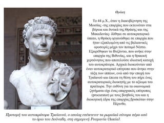 Θράκη
Το 44 μ.Χ., όταν η διακυβέρνηση της
Μοισίας -της επαρχίας που εκτεινόταν στα
βόρεια και δυτικά της Θράκης και της
Μακεδονίας- δόθηκε σε αυτοκρατορικό
ύπατο, η Θράκη οργανώθηκε σε επαρχία που
ήταν εξαπλωμένη από τις βαλκανικές
οροσειρές μέχρι τον ποταμό Νέστο.
Εξαιρέθηκαν το Βυζάντιο, που ανήκε στην
επαρχία της Βιθυνίας, και η θρακική
χερσόνησος που αποτελούσε ιδιωτική κατοχή
του αυτοκράτορα. Αρχικά διοικούνταν από
έναν αυτοκρατορικό επίτροπο που άνηκε στην
τάξη των ιππέων, ενώ από την εποχή του
Τραϊανού και έπειτα τη θέση του πήρε ένας
αυτοκρατορικός διοικητής με το αξίωμα του
πραίτωρα. Την ευθύνη για τα οικονομικά
ζητήματα είχε ένας επαρχιακός επίτροπος
(procurator) με τους βοηθούς του και η
διοικητική έδρα της επαρχίας βρισκόταν στην
Πέρινθο.
Προτομή του αυτοκράτορα Τραϊανού, ο οποίος επέκτεινε τα ρωμαϊκά σύνορα πέρα από
το όριο του Δούναβη, στη σημερινή Ρουμανία (Δακία).
 