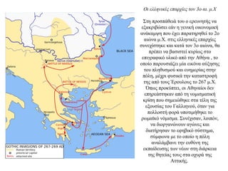 Οι ελληνικές επαρχίες τον 3ο αι. μ.Χ
Στη προσπάθειά του ο ερευνητής να
εξακριβώσει εάν η γενική οικονομική
ανάκαμψη που έχει παρατηρηθεί το 2ο
αιώνα μ.Χ. στις ελληνικές επαρχίες
συνεχίστηκε και κατά τον 3ο αιώνα, θα
πρέπει να βασιστεί κυρίως στο
επιγραφικό υλικό από την Αθήνα , το
οποίο παρουσιάζει μία εικόνα αύξησης
του πληθυσμού και ευημερίας στην
πόλη, μέχρι φυσικά την καταστροφή
της από τους Έρουλους το 267 μ.Χ.
Όπως προκύπτει, οι Αθηναίοι δεν
επηρεάστηκαν από τη νομισματική
κρίση που σημειώθηκε στα τέλη της
εξουσίας του Γαλλιηνού, όταν για
πολλοστή φορά υποτιμήθηκε το
ρωμαϊκό νόμισμα. Συνέχισαν, λοιπόν,
να διοργανώνουν αγώνες και
διατήρησαν το εφηβικό σύστημα,
σύμφωνα με το οποίο η πόλη
αναλάμβανε την ευθύνη της
εκπαίδευσης των νέων στη διάρκεια
της θητείας τους στα οχυρά της
Αττικής.
 