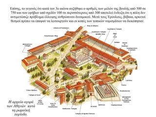 Επίσης, το γεγονός ότι κατά τον 3ο αιώνα αυξήθηκε ο αριθμός των μελών της βουλής από 500 σε
750 και των εφήβων από σχεδόν 100 σε περισσότερους από 300 αποτελεί ένδειξη ότι η πόλη δεν
αντιμετώπιζε πρόβλημα έλλειψης ανθρώπινου δυναμικού. Μετά τους Έρουλους, βέβαια, αρκετοί
θεσμοί πρέπει να έπαψαν να λειτουργούν και οι κοπές των τοπικών νομισμάτων να διεκόπησαν.
Η αρχαία αγορά
των Αθηνών κατά
τη ρωμαϊκή
περίοδο.
 