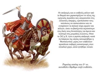 Οι επιδρομές και οι εισβολές φύλων από
το Βορρά που χαρακτηρίζουν το τέλος της
ειρηνικής περιόδου που επικρατούσε στις
ελληνικές επαρχίες, εξανάγκασαν τους
κατοίκους να επισκευάσουν και να
ενισχύσουν τα παλαιά τείχη οχυρών και
πόλεων, ώστε να βασίζονται περισσότερο
στις δικές τους δυνατότητες για άμυνα και
λιγότερο στις ρωμαϊκές λεγεώνες. Όταν
το 262 μ.Χ. έγινε η πρώτη επιδρομή -κατά
τη διάρκεια της οποίας πολιορκήθηκε η
Θεσσαλονίκη- μέρος των εισβολέων
προκάλεσε σοβαρές καταστροφές στον
ελλαδικό χώρο, αλλά ηττήθηκε τελικά.
Ρωμαίος ιππέας του 3ου αι.
καταβάλει βάρβαρο πεζό εισβολέα.
 