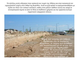 Οι εξελίξεις αυτές οδήγησαν στην επισκευή των τειχών της Αθήνας και στην κατασκευή του
οχυρωματικού τείχους στον Ισθμό της Κορίνθου. Αυτά τα έργα πρέπει να πραγματοποιήθηκαν με
έξοδα των ίδιων των ντόπιων κατοίκων, καθώς είναι μάλλον απίθανο εκείνη την εποχή τα
αυτοκρατορικά ταμεία να ήταν σε θέση να διαθέσουν χρήματα για την οχύρωση λιγότερο
σημαντικών επαρχιακών πόλεων.
Μέρος του τείχους του Ισθμού.
Πρόκειται για το λεγόμενο
Εξαμίλιον, το τείχος που κτίσθηκε
επί Ιουστινιανού τον 6ο αι για την
αποτροπή των βαρβαρικών
εισβολών. Το παλαιότερο ρωμαϊκό
τείχος του 3ου αι. δεν είχε
αποδειχθεί αποτελεσματικό. Το
Εξαμίλιον διατηρήθηκε με
επιδιορθώσεις ως το τέλος της
 