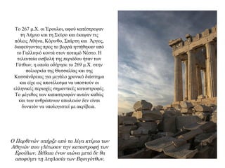 Το 267 μ.Χ. οι Έρουλοι, αφού κατέστρεψαν
τη Λήμνο και τη Σκύρο και έκαψαν τις
πόλεις Αθήνα, Κόρινθο, Σπάρτη και Άργος,
διαφεύγοντας προς το βορρά ηττήθηκαν από
το Γαλλιηνό κοντά στον ποταμό Νέστο. Η
τελευταία εισβολή της περιόδου ήταν των
Γότθων, η οποία οδήγησε το 269 μ.Χ. στην
πολιορκία της Θεσσαλίας και της
Κασσάνδρειας για μεγάλο χρονικό διάστημα
και είχε ως αποτέλεσμα να υποστούν οι
ελληνικές περιοχές σημαντικές καταστροφές.
Το μέγεθος των καταστροφών αυτών καθώς
και των ανθρώπινων απωλειών δεν είναι
δυνατόν να υπολογιστεί με ακρίβεια.
Ο Παρθενών υπήρξε από τα λίγα κτίρια των
Αθηνών που γλίτωσαν την καταστροφή των
Ερούλων. Βέβαια έναν αιώνα μετά δε θα
αποφύγει τη λεηλασία των Βησιγότθων.
 