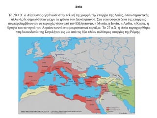Ασία
Το 20 π.Χ. ο Αύγουστος οργάνωσε στην τελική της μορφή την επαρχία της Ασίας, όπου σημαντικές
αλλαγές δε σημειώθηκαν μέχρι τα χρόνια του Διοκλητιανού. Στα γεωγραφικά όρια της επαρχίας
συμπεριλαμβάνονταν οι περιοχές γύρω από τον Ελλήσποντο, η Μυσία, η Ιωνία, η Λυδία, η Καρία, η
Φρυγία και τα νησιά του Αιγαίου κοντά στα μικρασιατικά παράλια. Το 27 π.Χ. η Ασία παραχωρήθηκε
στη δικαιοδοσία της Συγκλήτου ως μία από τις δύο πλέον πολύτιμες επαρχίες της Ρώμης.
 