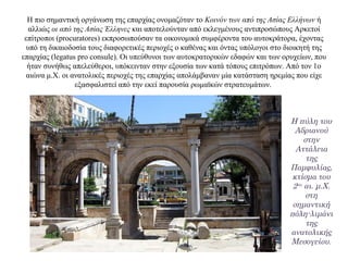 Η πιο σημαντική οργάνωση της επαρχίας ονομαζόταν το Κοινόν των από της Ασίας Ελλήνων ή
αλλιώς οι από της Ασίας Έλληνες και αποτελούνταν από εκλεγμένους αντιπροσώπους Αρκετοί
επίτροποι (procuratores) εκπροσωπούσαν τα οικονομικά συμφέροντα του αυτοκράτορα, έχοντας
υπό τη δικαιοδοσία τους διαφορετικές περιοχές ο καθένας και όντας υπόλογοι στο διοικητή της
επαρχίας (legatus pro consule). Οι υπεύθυνοι των αυτοκρατορικών εδαφών και των ορυχείων, που
ήταν συνήθως απελεύθεροι, υπόκεινταν στην εξουσία των κατά τόπους επιτρόπων. Από τον 1ο
αιώνα μ.Χ. οι ανατολικές περιοχές της επαρχίας απολάμβαναν μία κατάσταση ηρεμίας που είχε
εξασφαλιστεί από την εκεί παρουσία ρωμαϊκών στρατευμάτων.
Η πύλη του
Αδριανού
στην
Αττάλεια
της
Παμφυλίας,
κτίσμα του
2ου αι. μ.Χ.
στη
σημαντική
πόλη-λιμάνι
της
ανατολικής
Μεσογείου.
 