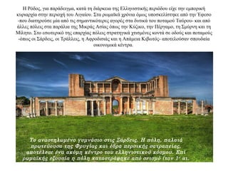 Η Ρόδος, για παράδειγμα, κατά τη διάρκεια της Ελληνιστικής περιόδου είχε την εμπορική
κυριαρχία στην περιοχή του Αιγαίου. Στα ρωμαϊκά χρόνια όμως υποσκελίστηκε από την Έφεσο
-που διατηρούσε μία από τις σημαντικότερες αγορές στα δυτικά του ποταμού Ταύρου- και από
άλλες πόλεις στα παράλια της Μικράς Ασίας όπως την Κύζικο, την Πέργαμο, τη Σμύρνη και τη
Μίλητο. Στο εσωτερικό της επαρχίας πόλεις στρατηγικά χτισμένες κοντά σε οδούς και ποταμούς
-όπως οι Σάρδεις, οι Τράλλεις, η Αφροδισιάς και η Απάμεια Κιβωτός- αποτελούσαν σπουδαία
οικονομικά κέντρα.
Το αναστηλωμένο γυμνάσιο στις Σάρδεις. Η πόλη, παλαιά
πρωτεύουσα της Φρυγίας και έδρα περσικής σατραπείας,
αποτέλεσε ένα ακόμη κέντρο του ελληνιστικού κόσμου. Επί
ρωμαϊκής εξουσία η πόλη καταστράφηκε από σεισμό (τον 1ο αι.
μ.Χ.) και ανοικοδομήθηκε από τον αυτοκράτορα Τραϊανό.
 