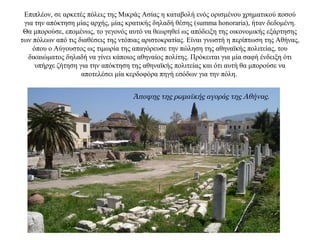 Επιπλέον, σε αρκετές πόλεις της Μικράς Ασίας η καταβολή ενός ορισμένου χρηματικού ποσού
για την απόκτηση μίας αρχής, μίας κρατικής δηλαδή θέσης (summa honoraria), ήταν δεδομένη.
Θα μπορούσε, επομένως, το γεγονός αυτό να θεωρηθεί ως απόδειξη της οικονομικής εξάρτησης
των πόλεων από τις διαθέσεις της ντόπιας αριστοκρατίας. Είναι γνωστή η περίπτωση της Αθήνας,
όπου ο Αύγουστος ως τιμωρία της απαγόρευσε την πώληση της αθηναϊκής πολιτείας, του
δικαιώματος δηλαδή να γίνει κάποιος αθηναίος πολίτης. Πρόκειται για μία σαφή ένδειξη ότι
υπήρχε ζήτηση για την απόκτηση της αθηναϊκής πολιτείας και ότι αυτή θα μπορούσε να
αποτελέσει μία κερδοφόρα πηγή εσόδων για την πόλη.
Άποψης της ρωμαϊκής αγοράς της Αθήνας.
 