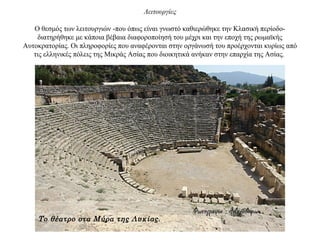 Λειτουργίες
Ο θεσμός των λειτουργιών -που όπως είναι γνωστό καθιερώθηκε την Κλασική περίοδο-
διατηρήθηκε με κάποια βέβαια διαφοροποίησή του μέχρι και την εποχή της ρωμαϊκής
Αυτοκρατορίας. Οι πληροφορίες που αναφέρονται στην οργάνωσή του προέρχονται κυρίως από
τις ελληνικές πόλεις της Μικράς Ασίας που διοικητικά ανήκαν στην επαρχία της Ασίας.
Το θέατρο στα Μύρα της Λυκίας.
 