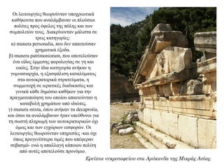 Οι λειτουργίες θεωρούνταν υποχρεωτικά
καθήκοντα που αναλάμβαναν οι πλούσιοι
πολίτες προς όφελος της πόλης και των
συμπολιτών τους. Διακρίνονταν μάλιστα σε
τρεις κατηγορίες:
α) munera personalia, που δεν απαιτούσαν
χρηματικά έξοδα.
β) munera patrimoniorum, που αποτελούσαν
ένα είδος έμμεσης φορολογίας σε γη και
οικίες. Στην ίδια κατηγορία ανήκαν η
γυμνασιαρχία, η εξασφάλιση καταλύματος
στα αυτοκρατορικά στρατεύματα, η
συμμετοχή σε ιερατικές διαδικασίες και
γενικά κάθε δημόσιο καθήκον για την
πραγματοποίηση του οποίου απαιτούνταν η
καταβολή χρημάτων από ιδιώτες.
γ) munera mixta, όπου ανήκαν τα decaprotia,
και όσοι τα αναλάμβαναν ήταν υπεύθυνοι για
τη σωστή πληρωμή των αυτοκρατορικών όχι
όμως και των εγχώριων εισφορών. Οι
λειτουργίες θεωρούνταν υπηρεσίες -και όχι
όπως προγενέστερα τιμές που απέφεραν
σεβασμό- ενώ η απαλλαγή κάποιου πολίτη
από αυτές αποτελούσε προνόμιο.
Ερείπια νεκροταφείου στα Αρύκανδα της Μικράς Ασίας.
 