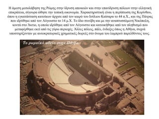 Η άμεση μεσολάβηση της Ρώμης στην ίδρυση αποικιών και στην επανίδρυση πόλεων στην ελληνική
επικράτεια, σίγουρα ώθησε την τοπική οικονομία. Χαρακτηριστική είναι η περίπτωση της Κορίνθου,
όπου η εγκατάσταση κατοίκων άρχισε από τον καιρό του Ιούλιου Καίσαρα το 44 π.Χ., και της Πάτρας
που ιδρύθηκε από τον Αύγουστο το 14 μ.Χ. Το ίδιο συνέβη και με την αναπτυσσόμενη Νικόπολη,
κοντά στο Άκτιο, η οποία ιδρύθηκε από τον Αύγουστο και κατοικήθηκε από τον πληθυσμό που
μεταφέρθηκε εκεί από τις γύρω περιοχές. Άλλες πόλεις, πάλι, ένδοξες όπως η Αθήνα, συχνά
υποστηρίζονταν με αυτοκρατορικές χρηματικές δωρεές στο όνομα του λαμπρού παρελθόντος τους.
Το ρωμαϊκό ωδείο στην Πάτρα.
 