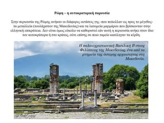 Ρώμη – η αυτοκρατορική παρουσία
Στην περιουσία της Ρώμης ανήκαν οι διάφορες εκτάσεις γης -που ποίκιλλαν ως προς το μέγεθος-
τα μεταλλεία (τουλάχιστον της Μακεδονίας) και τα λατομεία μαρμάρου που βρίσκονταν στην
ελληνική επικράτεια. Δεν είναι όμως εύκολο να καθοριστεί εάν αυτή η περιουσία ανήκε στον ίδιο
τον αυτοκράτορα ή στο κράτος, ούτε επίσης σε ποιο ταμείο κατέληγαν τα κέρδη.
Η παλαιοχριστιανική Βασιλική Β στους
Φιλίππους της Μακεδονίας, ένα από τα
μνημεία της ύστερης αρχαιότητας στη
Μακεδονία.
 
