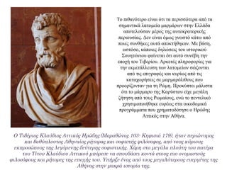 Το πιθανότερο είναι ότι τα περισσότερα από τα
σημαντικά λατομεία μαρμάρων στην Ελλάδα
αποτελούσαν μέρος της αυτοκρατορικής
περιουσίας. Δεν είναι όμως γνωστό κάτω από
ποιες συνθήκες αυτά αποκτήθηκαν. Με βάση,
ωστόσο, κάποιες δηλώσεις του ιστορικού
Σουητώνιου φαίνεται ότι αυτό συνέβη την
εποχή του Τιβερίου. Αρκετές πληροφορίες για
την εκμετάλλευση των λατομείων σώζονται
από τις επιγραφές και κυρίως από τις
καταχωρήσεις σε μαρμαρόλιθους που
προορίζονταν για τη Ρώμη. Προκύπτει μάλιστα
ότι το μάρμαρο της Καρύστου είχε μεγάλη
ζήτηση από τους Ρωμαίους, ενώ το πεντελικό
χρησιμοποιήθηκε ευρέως στα οικοδομικά
προγράμματα που χρηματοδότησε ο Ηρώδης
Αττικός στην Αθήνα.
Ο Τιβέριος Κλαύδιος Αττικός Ηρώδης (Μαραθώνας 103- Κηφισιά 179), ήταν περιώνυμος
και βαθύπλουτος Αθηναίος ρήτορας και σοφιστής φιλόσοφος, από τους κύριους
εκπροσώπους της λεγόμενης δεύτερης σοφιστικής. Χάρη στα μεγάλα πλούτη του πατέρα
του Τίτου Κλαύδιου Αττικού μπόρεσε να σπουδάσει κοντά στους πιο ονομαστούς
φιλοσόφους και ρήτορες της εποχής του. Υπήρξε ένας από τους μεγαλύτερους ευεργέτες της
Αθήνας στην μακρά ιστορία της.
 