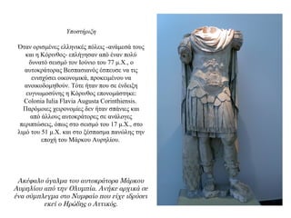 Υποστήριξη
Όταν ορισμένες ελληνικές πόλεις -ανάμεσά τους
και η Κόρινθος- επλήγησαν από έναν πολύ
δυνατό σεισμό τον Ιούνιο του 77 μ.Χ., ο
αυτοκράτορας Βεσπασιανός έσπευσε να τις
ενισχύσει οικονομικά, προκειμένου να
ανοικοδομηθούν. Τότε ήταν που σε ένδειξη
ευγνωμοσύνης η Κόρινθος επονομάστηκε:
Colonia Iulia Flavia Augusta Corinthiensis.
Παρόμοιες χειρονομίες δεν ήταν σπάνιες και
από άλλους αυτοκράτορες σε ανάλογες
περιπτώσεις, όπως στο σεισμό του 17 μ.Χ., στο
λιμό του 51 μ.Χ. και στο ξέσπασμα πανώλης την
εποχή του Μάρκου Αυρηλίου.
Ακέφαλο άγαλμα του αυτοκράτορα Μάρκου
Αυρηλίου από την Ολυμπία. Ανήκε αρχικά σε
ένα σύμπλεγμα στο Νυμφαίο που είχε ιδρύσει
εκεί ο Ηρώδης ο Αττικός.
 