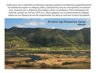 Ακόμη όμως και σε περιόδους γενικότερης ευημερίας ορισμένοι αυτοκράτορες χρηματοδοτούσαν
την κατασκευή κτηρίων σε διάφορες πόλεις, προκαλώντας έτσι την ευγνωμοσύνη των πολιτών
τους. Ανάμεσά τους ο Αδριανός ήταν σαφώς ο πλέον γενναιόδωρος. Όταν επισκέφτηκε την
Κόρινθο -μεταξύ του 126 και 128/9 μ.Χ.- έδωσε χρήματα, για να κατασκευαστούν διάφορα
κτήρια και ένα υδραγωγείο που θα τροφοδοτούσε την πόλη με νερό από τη λίμνη Στυμφαλία.
Η εικόνα της Στυμφαλίας λίμνης
σήμερα
 