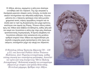 Η Αθήνα, πάντως, παραμένει η πόλη που ιδιαίτερα
ευνοήθηκε από τον Αδριανό. Της είχε επιτραπεί η
διατήρηση αρκετών εδαφών εκτός Αττικής, τα έσοδα των
οποίων συντηρούσαν την αθηναϊκή κυβέρνηση. Λέγεται
μάλιστα ότι ο Αδριανός πρόσφερε στην πόλη μεγάλο
χρηματικό ποσό, ετήσιες προμήθειες σιτηρών και τα
έσοδα από το νησί της Κεφαλληνίας που μέχρι πρότινος
κατέληγαν στα ταμεία της Ρώμης. Τέτοιου είδους στάση
προς την Αθήνα ήταν βέβαια συνηθισμένη, καθώς ήδη από
τον καιρό του Αυγούστου η πόλη είχε τύχει μίας ιδιαίτερα
προστατευτικής συμπεριφοράς. Η άμεση επέμβαση του
Αυγούστου οδήγησε στην κατασκευή ενός μεγάλου
αριθμού κτηρίων στην Αθήνα και σηματοδότησε μία
περίοδο ευημερίας χωρίς προηγούμενο ούτε όμως και
επόμενο, τουλάχιστον μέχρι την εποχή του Αδριανού.
Ο Πούπλιος Αίλιος Τραϊανός Αδριανός (76 – 138
μ.Χ.), στα λατινικά Publius Aelius Traianus
Hadrianus, ήταν Ρωμαίος αυτοκράτορας, καθώς
επίσης στωικός και επικούρειος φιλόσοφος. Αποτελεί
τον τρίτο από τους λεγόμενους "Πέντε Καλούς
Αυτοκράτορες". Κολοσσική κεφαλή του αυτοκράτορα
Αδριανού με στεφάνι από φύλλα βελανιδιάς .
Πεντελικό μάρμαρο, βρέθηκε στην Αθήνα.
 