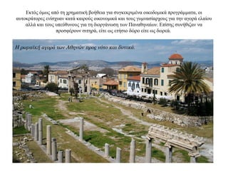 Εκτός όμως από τη χρηματική βοήθεια για συγκεκριμένα οικοδομικά προγράμματα, οι
αυτοκράτορες ενίσχυαν κατά καιρούς οικονομικά και τους γυμνασίαρχους για την αγορά ελαίου
αλλά και τους υπεύθυνους για τη διοργάνωση των Παναθηναίων. Επίσης συνήθιζαν να
προσφέρουν σιτηρά, είτε ως ετήσιο δώρο είτε ως δωρεά.
Η ρωμαϊκή αγορά των Αθηνών προς νότο και δυτικά.
 