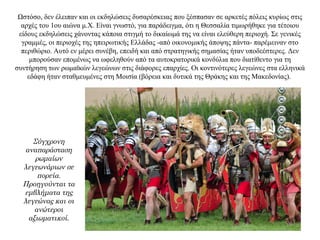 Ωστόσο, δεν έλειπαν και οι εκδηλώσεις δυσαρέσκειας που ξέσπασαν σε αρκετές πόλεις κυρίως στις
αρχές του 1ου αιώνα μ.Χ. Είναι γνωστό, για παράδειγμα, ότι η Θεσσαλία τιμωρήθηκε για τέτοιου
είδους εκδηλώσεις χάνοντας κάποια στιγμή το δικαίωμά της να είναι ελεύθερη περιοχή. Σε γενικές
γραμμές, οι περιοχές της ηπειρωτικής Ελλάδας -από οικονομικής άποψης πάντα- παρέμειναν στο
περιθώριο. Αυτό εν μέρει συνέβη, επειδή και από στρατηγικής σημασίας ήταν υποδεέστερες. Δεν
μπορούσαν επομένως να ωφεληθούν από τα αυτοκρατορικά κονδύλια που διατίθεντο για τη
συντήρηση των ρωμαϊκών λεγεώνων στις διάφορες επαρχίες. Οι κοντινότερες λεγεώνες στα ελληνικά
εδάφη ήταν σταθμευμένες στη Μοισία (βόρεια και δυτικά της Θράκης και της Μακεδονίας).
Σύγχρονη
αναπαράσταση
ρωμαίων
λεγεωνάριων σε
πορεία.
Προηγούνται τα
εμβλήματα της
λεγεώνας και οι
ανώτεροι
αξιωματικοί.
 