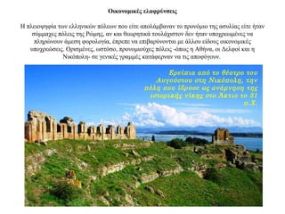 Οικονομικές ελαφρύνσεις
Η πλειοψηφία των ελληνικών πόλεων που είτε απολάμβαναν το προνόμιο της ασυλίας είτε ήταν
σύμμαχες πόλεις της Ρώμης, αν και θεωρητικά τουλάχιστον δεν ήταν υποχρεωμένες να
πληρώνουν άμεση φορολογία, έπρεπε να επιβαρύνονται με άλλου είδους οικονομικές
υποχρεώσεις. Ορισμένες, ωστόσο, προνομιούχες πόλεις -όπως η Αθήνα, οι Δελφοί και η
Νικόπολη- σε γενικές γραμμές κατάφερναν να τις αποφύγουν.
Ερείπια από το θέατρο του
Αυγούστου στη Νικόπολη, την
πόλη που ίδρυσε ως ανάμνηση της
ιστορικής νίκης στο Άκτιο το 31
π.Χ.
 