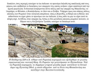 Επιπλέον, όσες περιοχές κατείχαν το ius italicum -το προνόμιο δηλαδή της απαλλαγής από τους
φόρους που επέβαλλαν οι διοικήσεις των επαρχιών στις οποίες ανήκαν- είχαν απαλλαγεί από την
άμεση φορολογία. Ενδεικτικά αναφέρονται πέντε πόλεις από την επαρχία της Μακεδονίας: το
Δυρράχιο, οι Φίλιπποι, η Κασσάνδρεια, το Δίον και οι Στόβοι. Υπήρχαν όμως και κάποιες πόλεις,
αποικίες των Ρωμαίων στην ελληνική επικράτεια -όπως η Κόρινθος, η Πάτρα και η Πέλλα- που
πιθανότατα να είχαν χάσει το προνόμιο του ius italicum, ή ίσως πάλι να μην το είχαν ποτέ σε
πλήρη ισχύ. Αντίθετα, στην επαρχία της Ασίας οι δύο μοναδικές αποικίες ρωμαίων πολιτών, το
Πάριον και η Αλεξάνδρεια Τρωάδα, κατείχαν το δικαίωμα αυτό.
Η Επίδαμνος 229 π.Χ. τέθηκε υπό Ρωμαϊκή κυριαρχία και εξελίχθηκε σε μεγάλη
στρατιωτική και ναυτική βάση. Οι Ρωμαίοι την μετονόμασαν σε Dyrrachium. Υπό
τη Ρωμαϊκή κυριαρχία, το Δυρράχιο γνώρισε μεγάλη ακμή· αποτέλεσε το δυτικό
άκρο της Εγνατίας Οδού, η οποία οδηγούσε από το Ιόνιο στη Θεσσαλονίκη και
κατέληγε στην Κωνσταντινούπολη.
 