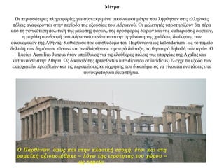 Μέτρα
Οι περισσότερες πληροφορίες για συγκεκριμένα οικονομικά μέτρα που λήφθησαν στις ελληνικές
πόλεις αναφέρονται στην περίοδο της εξουσίας του Αδριανού. Οι μελετητές υποστηρίζουν ότι πέρα
από τη γενικότερη πολιτική της μείωσης φόρων, της προσφοράς δώρων και της καθιέρωσης δωρεών,
η μεγάλη συνδρομή του Αδριανού συνίστατο στην οργάνωση της χαώδους διοίκησης των
οικονομικών της Αθήνας. Καθιέρωσε τον οπισθόδομο του Παρθενώνα ως kalendarium -ως το ταμείο
δηλαδή των δημόσιων πόρων- και αναδιάρθρωσε την ιερά διάταξη, το θησαυρό δηλαδή των ιερών. Ο
Lucius Aemilius Juncus ήταν υπεύθυνος για τις ελεύθερες πόλεις της επαρχίας της Αχαΐας και
κατοικούσε στην Αθήνα. Ως δικαιοδότης (praefectus iure dicundo or iuridicus) έλεγχε τα έξοδα των
επαρχιακών πρεσβειών και τις περιπτώσεις κατάχρησης του δικαιώματος να γίνονται ενστάσεις στα
αυτοκρατορικά δικαστήρια.
Ο Παρθενών, όπως και στην κλασική εποχή, έτσι και στη
ρωμαϊκή αξιοποιήθηκε – λόγω της ιερότητας του χώρου –
ως ταμείο.
 