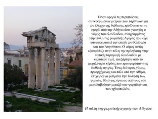 Όσον αφορά τις περιπτώσεις
συγκεκριμένων μέτρων που πάρθηκαν για
τον έλεγχο της διάθεσης προϊόντων στην
αγορά, από την Αθήνα είναι γνωστός ο
νόμος του ελαιόλαδου, αναγραμμένος
στην πύλη της ρωμαϊκής Αγοράς που είχε
κατασκευαστεί την εποχή του Καίσαρα
και του Αυγούστου. Ο νόμος αυτός
εξασφάλιζε στην πόλη την πρόσβαση στην
τοπική παραγωγή ελαιόλαδου με
καλύτερη τιμή, ανεξάρτητα από το
μεγαλύτερο κέρδος που προσφερόταν στις
διεθνείς αγορές. Ένας δεύτερος νόμος,
προερχόμενος και πάλι από την Αθήνα,
επιχειρεί να ρυθμίσει την πώληση των
ψαριών, θέτοντας όρια σε εκείνους που
μεσολαβούσαν μεταξύ των ψαράδων και
των ιχθυοπωλών.
Η πύλη της ρωμαϊκής αγοράς των Αθηνών.
 