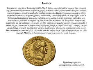 Φορολογία
Έως και την εποχή του Βεσπασιανού (69-79 μ.Χ.) είναι φανερό ότι τόσο ο φόρος στις εκτάσεις
γης (tributum soli) όσο και ο κεφαλικός φόρος (tributum capitis) αποτελούσαν τους δύο κύριους
άμεσους φόρους που είχαν επιβληθεί σε όλες τις επαρχίες. Κατά συνέπεια οι παραπάνω φόροι
συγκεντρώνονταν και στην επαρχία της Μακεδονίας, ενώ επιβλήθηκαν και στην Αχαΐα, όταν ο
Βεσπασιανός επανέφερε τις φορολογικές της υποχρεώσεις. Από τη στάση που επέδειξαν όσοι
αυτοκράτορες ανήλθαν στο θρόνο της αυτοκρατορίας προκύπτει ότι θεωρούσαν αναγκαία τη
διατήρηση και την καλύτερη οργάνωση του ήδη υπάρχοντος φορολογικού συστήματος. Επειδή ο
φόρος της γης βρισκόταν σε ισχύ από προηγούμενες εποχές ή επιβαλλόταν στις επαρχίες, μπορεί
να ειπωθεί με σιγουριά -τουλάχιστον για την Αχαΐα και τη Μακεδονία- ότι υπόκειντο σε αυτόν.
Όσον αφορά τον κεφαλικό φόρο είναι πολύ πιθανόν να μην ίσχυε αρχικά ξεχωριστά για την κάθε
περιοχή. Μάλλον, οι διάφορες κοινότητες πλήρωναν συνολικά το φόρο.
Χρυσό νόμισμα του
αυτοκράτορα Βεσπασιανού.
 