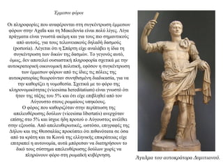 Έμμεσοι φόροι
Οι πληροφορίες που αναφέρονται στη συγκέντρωση έμμεσων
φόρων στην Αχαΐα και τη Μακεδονία είναι πολύ λίγες. Λίγα
πράγματα είναι γνωστά ακόμη και για τους πιο σημαντικούς
από αυτούς, για τους τελωνειακούς δηλαδή δασμούς
(portoria). Λέγεται ότι η Σπάρτη είχε αναλάβει η ίδια τη
συγκέντρωση των δικών της δασμών. Το γεγονός αυτό,
όμως, δεν αποτελεί ουσιαστική πληροφορία σχετικά με την
αυτοκρατορική οικονομική πολιτική, εφόσον η συγκέντρωση
των έμμεσων φόρων από τις ίδιες τις πόλεις της
αυτοκρατορίας θεωρούνταν συνηθισμένη διαδικασία, για να
την καθορίζει η νομοθεσία. Σχετικά με το φόρο της
κληρονομικότητας (vicesima hereditatium) είναι γνωστό ότι
ήταν της τάξης του 5% και ότι είχε επιβληθεί από τον
Αύγουστο στους ρωμαίους υπηκόους.
Ο φόρος που καθοριζόταν στην περίπτωση της
απελευθέρωσης δούλων (vicesima libertatis) ανερχόταν
επίσης στο 5% και ίσχυε ήδη προτού ο Αύγουστος ανέλθει
στην εξουσία. Από απελευθερωτικές, ωστόσο, επιγραφές της
Δήλου και της Θεσσαλίας προκύπτει ότι πιθανότατα σε όσα
από τα κράτη και τα Κοινά της ελληνικής επικράτειας είχε
επιτραπεί η αυτονομία, αυτά μπόρεσαν να διατηρήσουν το
δικό τους σύστημα απελευθέρωσης δούλων χωρίς να
πληρώνουν φόρο στη ρωμαϊκή κυβέρνηση.
Άγαλμα του αυτοκράτορα Δομιτιανού.
 