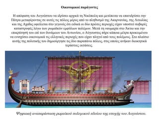 Οικονομικοί παράγοντες
Η απόφαση του Αυγούστου να ιδρύσει αρχικά τη Νικόπολη και μετέπειτα να επανιδρύσει την
Πάτρα μεταφέροντας σε αυτές τις πόλεις μέρος από το πληθυσμό της Ακαρνανίας, της Αιτωλίας
και της Αχαΐας οφείλεται στο γεγονός ότι ειδικά οι δύο πρώτες περιοχές είχαν υποστεί σοβαρές
καταστροφές λόγω των ρωμαϊκών εμφύλιων πολέμων. Μετά τη ναυμαχία στο Άκτιο και την
επικράτησή του επί των δυνάμεων του Αντωνίου, ο Αύγουστος πήρε κάποια μέτρα προκειμένου
να ενισχύσει οικονομικά τις ελληνικές περιοχές που είχαν πληγεί από τους πολέμους. Στο πλαίσιο
αυτής της πολιτικής του δημιούργησε τις δύο παραπάνω πόλεις, στις οποίες ανήκαν διοικητικά
τεράστιες εκτάσεις.
Ψηφιακή αναπαράσταση ρωμαϊκού πολεμικού πλοίου της εποχής του Αυγούστου.
 