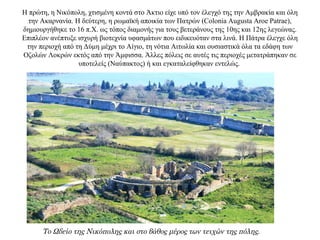 Η πρώτη, η Νικόπολη, χτισμένη κοντά στο Άκτιο είχε υπό τον έλεγχό της την Αμβρακία και όλη
την Ακαρνανία. Η δεύτερη, η ρωμαϊκή αποικία των Πατρών (Colonia Augusta Aroe Patrae),
δημιουργήθηκε το 16 π.Χ. ως τόπος διαμονής για τους βετεράνους της 10ης και 12ης λεγεώνας.
Επιπλέον ανέπτυξε ισχυρή βιοτεχνία υφασμάτων που ειδικευόταν στα λινά. Η Πάτρα έλεγχε όλη
την περιοχή από τη Δύμη μέχρι το Αίγιο, τη νότια Αιτωλία και ουσιαστικά όλα τα εδάφη των
Οζολών Λοκρών εκτός από την Άμφισσα. Άλλες πόλεις σε αυτές τις περιοχές μετατράπηκαν σε
υποτελείς (Ναύπακτος) ή και εγκαταλείφθηκαν εντελώς.
Το Ωδείο της Νικόπολης και στο βάθος μέρος των τειχών της πόλης.
 