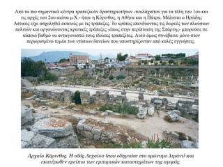 Από τα πιο σημαντικά κέντρα τραπεζικών δραστηριοτήτων -τουλάχιστον για τα τέλη του 1ου και
τις αρχές του 2ου αιώνα μ.Χ.- ήταν η Κόρινθος, η Αθήνα και η Πάτρα. Μάλιστα ο Ηρώδης
Αττικός είχε ασχοληθεί εκτενώς με τις τράπεζες. Το κράτος επενδύοντας τις δωρεές των πλούσιων
πολιτών και οργανώνοντας κρατικές τράπεζες -όπως στην περίπτωση της Σπάρτης- μπορούσε σε
κάποιο βαθμό να ανταγωνιστεί τους ιδιώτες τραπεζίτες. Αυτό όμως συνέβαινε μόνο στον
περιορισμένο τομέα των ντόπιων δανείων που υποστηρίζονταν από καλές εγγυήσεις.
Αρχαία Κόρινθος. Η οδός Λεχαίου (που οδηγούσε στο ομώνυμο λιμάνι) και
εκατέρωθεν ερείπια των εμπορικών καταστημάτων της αγοράς.
 