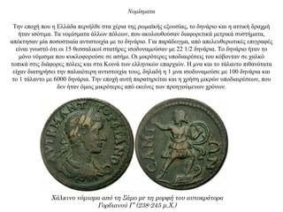 Νομίσματα
Την εποχή που η Ελλάδα περιήλθε στα χέρια της ρωμαϊκής εξουσίας, το δηνάριο και η αττική δραχμή
ήταν ισότιμα. Τα νομίσματα άλλων πόλεων, που ακολουθούσαν διαφορετικά μετρικά συστήματα,
απέκτησαν μία ποσοστιαία αντιστοιχία με το δηνάριο. Για παράδειγμα, από απελευθερωτικές επιγραφές
είναι γνωστό ότι οι 15 θεσσαλικοί στατήρες ισοδυναμούσαν με 22 1/2 δηνάρια. Το δηνάριο ήταν το
μόνο νόμισμα που κυκλοφορούσε σε ασήμι. Οι μικρότερες υποδιαιρέσεις του κόβονταν σε χαλκό
τοπικά στις διάφορες πόλεις και στα Kοινά των ελληνικών επαρχιών. Η μνα και το τάλαντο πιθανότατα
είχαν διατηρήσει την παλαιότερη αντιστοιχία τους, δηλαδή η 1 μνα ισοδυναμούσε με 100 δηνάρια και
το 1 τάλαντο με 6000 δηνάρια. Την εποχή αυτή παρατηρείται και η χρήση μικρών υποδιαιρέσεων, που
δεν ήταν όμως μικρότερες από εκείνες των προηγούμενων χρόνων.
Χάλκινο νόμισμα από τη Σάμο με τη μορφή του αυτοκράτορα
Γορδιανού Γ’ (238-245 μ.Χ.)
 