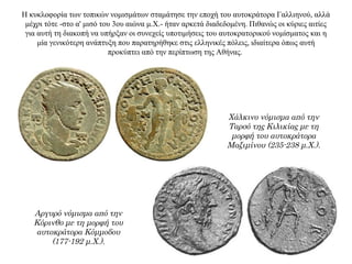 Η κυκλοφορία των τοπικών νομισμάτων σταμάτησε την εποχή του αυτοκράτορα Γαλλιηνού, αλλά
μέχρι τότε -στο α' μισό του 3ου αιώνα μ.Χ.- ήταν αρκετά διαδεδομένη. Πιθανώς οι κύριες αιτίες
για αυτή τη διακοπή να υπήρξαν οι συνεχείς υποτιμήσεις του αυτοκρατορικού νομίσματος και η
μία γενικότερη ανάπτυξη που παρατηρήθηκε στις ελληνικές πόλεις, ιδιαίτερα όπως αυτή
προκύπτει από την περίπτωση της Αθήνας.
Χάλκινο νόμισμα από την
Ταρσό της Κιλικίας με τη
μορφή του αυτοκράτορα
Μαξιμίνου (235-238 μ.Χ.).
Αργυρό νόμισμα από την
Κόρινθο με τη μορφή του
αυτοκράτορα Κόμμοδου
(177-192 μ.Χ.).
 