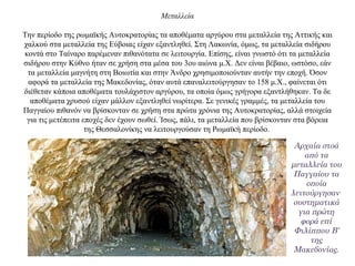 Μεταλλεία
Την περίοδο της ρωμαϊκής Αυτοκρατορίας τα αποθέματα αργύρου στα μεταλλεία της Αττικής και
χαλκού στα μεταλλεία της Εύβοιας είχαν εξαντληθεί. Στη Λακωνία, όμως, τα μεταλλεία σιδήρου
κοντά στο Ταίναρο παρέμεναν πιθανότατα σε λειτουργία. Επίσης, είναι γνωστό ότι τα μεταλλεία
σιδήρου στην Κύθνο ήταν σε χρήση στα μέσα του 3ου αιώνα μ.Χ. Δεν είναι βέβαιο, ωστόσο, εάν
τα μεταλλεία μαγνήτη στη Βοιωτία και στην Άνδρο χρησιμοποιούνταν αυτήν την εποχή. Όσον
αφορά τα μεταλλεία της Μακεδονίας, όταν αυτά επαναλειτούργησαν το 158 μ.Χ., φαίνεται ότι
διέθεταν κάποια αποθέματα τουλάχιστον αργύρου, τα οποία όμως γρήγορα εξαντλήθηκαν. Tα δε
αποθέματα χρυσού είχαν μάλλον εξαντληθεί νωρίτερα. Σε γενικές γραμμές, τα μεταλλεία του
Παγγαίου πιθανόν να βρίσκονταν σε χρήση στα πρώτα χρόνια της Αυτοκρατορίας, αλλά στοιχεία
για τις μετέπειτα εποχές δεν έχουν σωθεί. Ίσως, πάλι, τα μεταλλεία που βρίσκονταν στα βόρεια
της Θεσσαλονίκης να λειτουργούσαν τη Ρωμαϊκή περίοδο.
Αρχαία στοά
από τα
μεταλλεία του
Παγγαίου τα
οποία
λειτούργησαν
συστηματικά
για πρώτη
φορά επί
Φιλίππου Β’
της
Μακεδονίας.
 